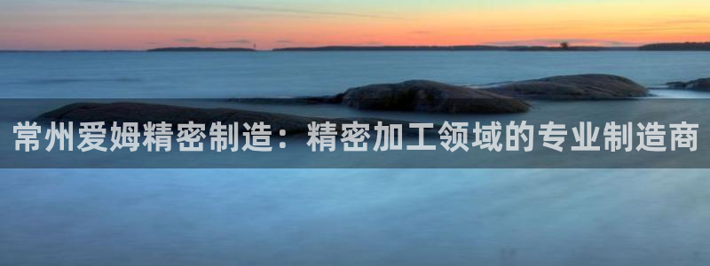 彩神8彩平台客服：常州爱姆精密制造：精密加工领域的专业制造商