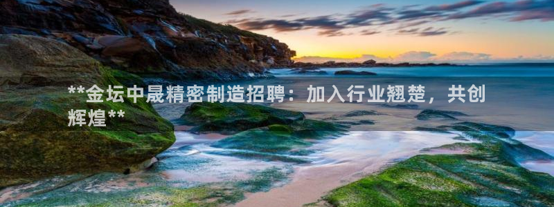 彩神大发云：**金坛中晟精密制造招聘：加入行业翘楚，共创
辉煌**
