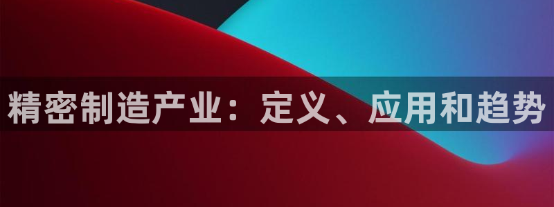 彩神客服电话：精密制造产业：定义、应用和趋势