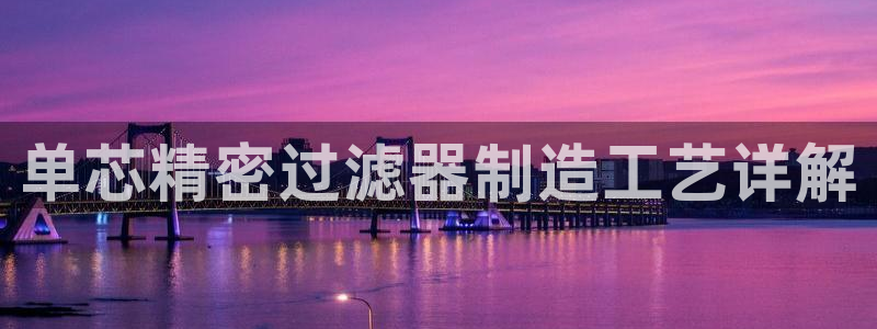 彩神ix官网：单芯精密过滤器制造工艺详解