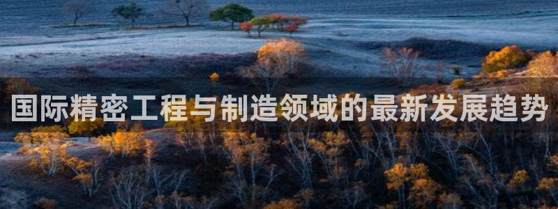 彩神vll首页环球：国际精密工程与制造领域的最新发展趋势